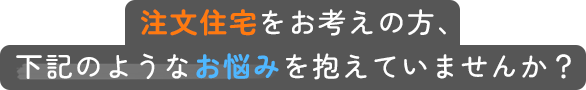 注文住宅をお考えの方、下記のようなお悩みを抱えていませんか？